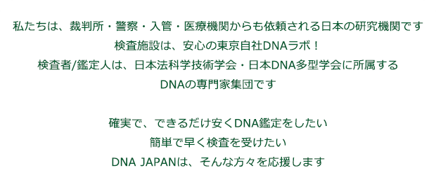私たちは、裁判所・警察・医療機関に検査納入するDNA研究機関です。
検査施設は、安心の国内自社DNAラボ、検査者は、有資格の医療従事者が担当し日本法科学技術学会・日本DNA多型学会に所属する専門家です。
確実で、できるだけ安くDNA鑑定をしたい。簡単で早く検査を受けたい。DNA JAPANは、そんな方々を応援します。