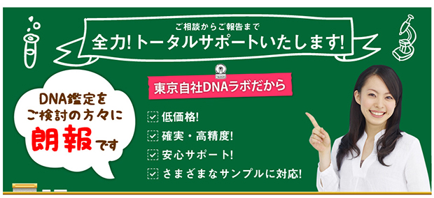 ご相談から全力トータルサポートします。DNA鑑定をご検討の方々に朗報です。
東京自社DNAラボだから・低価格・確実高精度・安心サポート・さまざまなサンプルに対応