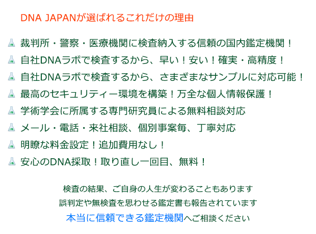 DNA JAPANが選ばれる これだけの理由
裁判所・警察・医療機関に検査納入する信頼の国内鑑定機関!
自社DNAラボで検査するから、早い!安い!確実・高精度!
自社DNAラボで検査するから、さまざまなサンプルに対応可能!
最高のセキュリティー環境を構築!万全な個人情報保護!
学術学会に所属する専門研究員による無料相談対応
メール・電話・来社相談、個別事案毎、丁寧対応
明瞭な料金設定!追加費用なし!
検査の結果、ご自分の人生が変わることもあります誤判定や無検査を思わせる鑑定書も報告されています
本当に信頼できる鑑定機関へご相談ください