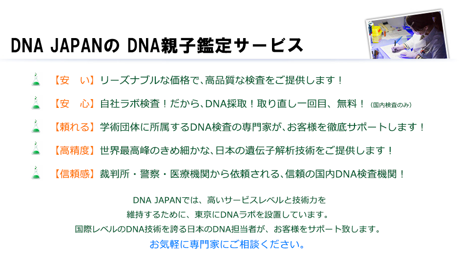 DNA JAPANが選ばれる これだけの理由
裁判所・警察・医療機関に検査納入する信頼の国内鑑定機関!
自社DNAラボで検査するから、早い!安い!確実・高精度!
自社DNAラボで検査するから、さまざまなサンプルに対応可能!
最高のセキュリティー環境を構築!万全な個人情報保護!
学術学会に所属する専門研究員による無料相談対応
メール・電話・来社相談、個別事案毎、丁寧対応
明瞭な料金設定!追加費用なし!
検査の結果、ご自分の人生が変わることもあります
誤判定や無検査を思わせる鑑定書も報告されています
本当に信頼できる鑑定機関へご相談ください
DNA鑑定 最安値11,000円から、DNA鑑定と遺伝子検査を自社ラボ検査!裁判所・警察・医療機関に検査納入するDNA研究機関です。DNA親子鑑定だけではなくダイエット遺伝子検査や浮気の証拠検査まで幅広く対応。
