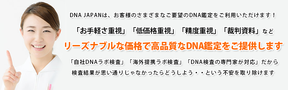 DNAJAPANは、お客様のさまざまなご要望のDNA鑑定をご利用いただけます。「お手軽さ重視」「低価格重視」「精度重視」「裁判資料」など
リーズナブルな価格で高品質なDNA鑑定をご提供します。「自社DNAラボ検査」「海外提携ラボ検査」「DNA検査の専門家が対応」だから検査結果が思い通りじゃなかったらどうしよう・・という不安を取り除けます