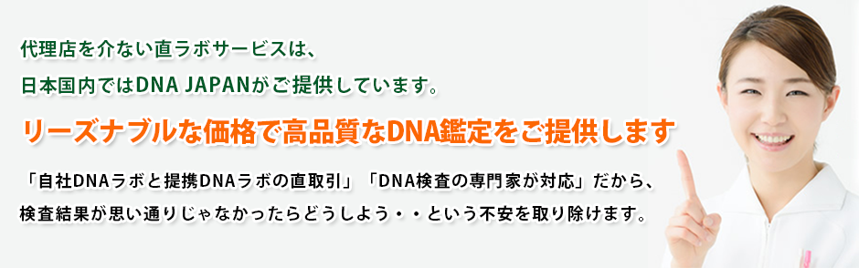 DNA JAPANは、お客様のさまざまなご要望のDNA鑑定をご利用いただけます!代理店を介ない直ラボサービスは、日本国内ではDNA JAPANがご提供しています
リーズナブルな価格で高品質なDNA鑑定をご提供します「自社DNAラボと提携DNAラボの直取引」「DNA検査の専門家が対応」だから、検査結果が思い通りじゃなかったらどうしよう・・という不安を取り除けます