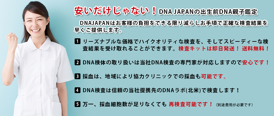 安くても高品質!DNA JAPANの出生前DNA鑑定サービス
DNAJAPANはお客様の負担をできる限り減らしお手軽で正確な検査結果を早くご提供します。
リーズナブルな価格でハイクオリティな検査を、そしてスピーディーな検査結果を受け取れることができます!
DNA検体の取り扱いは当社DNA検査の専門家が対応しますので安心です!
採血は、地域により協力クリニックでの採血も可能です。
DNA検査は信頼の当社提携先のDNAラボ(北米)で検査します!
万一、採血細胞数が足りなくても再検査可能!(別途費用が必要です)